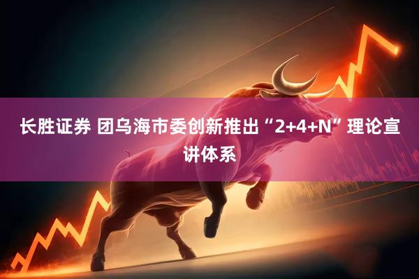 长胜证券 团乌海市委创新推出“2+4+N”理论宣讲体系