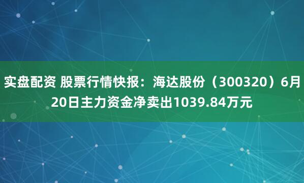 实盘配资 股票行情快报：海达股份（300320）6月20日主力资金净卖出1039.84万元