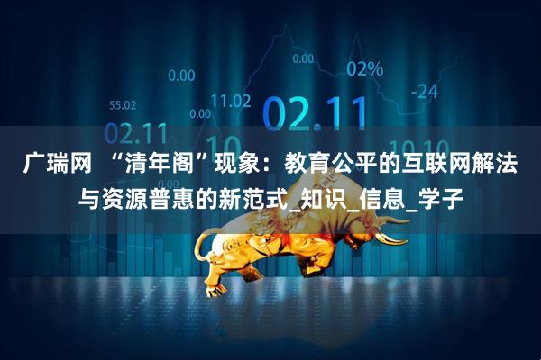 广瑞网  “清年阁”现象：教育公平的互联网解法与资源普惠的新范式_知识_信息_学子