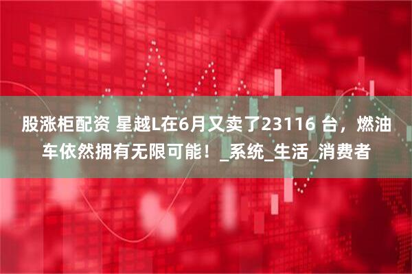股涨柜配资 星越L在6月又卖了23116 台，燃油车依然拥有无限可能！_系统_生活_消费者