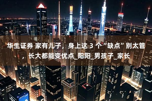 华生证券 家有儿子，身上这 3 个“缺点”别太管，长大都能变优点_阳阳_男孩子_家长
