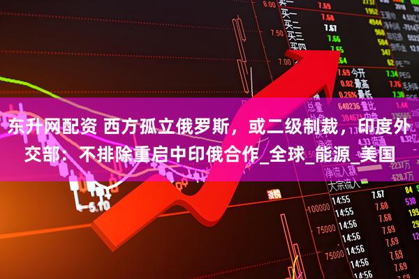 东升网配资 西方孤立俄罗斯，或二级制裁，印度外交部：不排除重启中印俄合作_全球_能源_美国