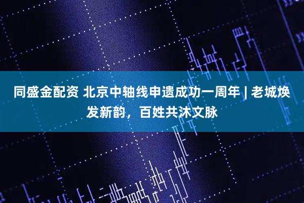 同盛金配资 北京中轴线申遗成功一周年 | 老城焕发新韵，百姓共沐文脉