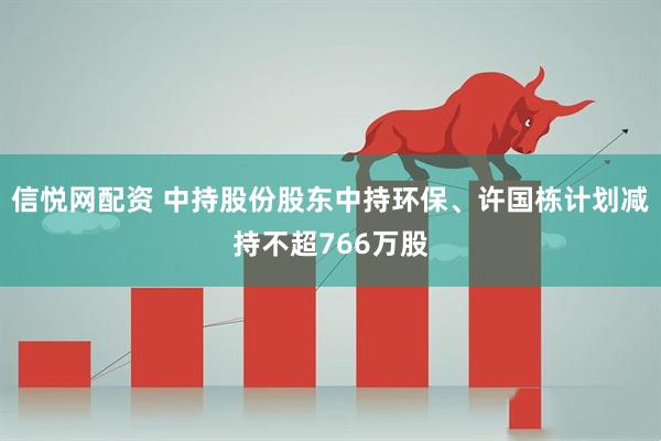 信悦网配资 中持股份股东中持环保、许国栋计划减持不超766万股