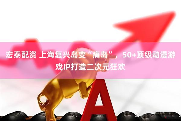 宏泰配资 上海复兴岛变“痛岛”，50+顶级动漫游戏IP打造二次元狂欢