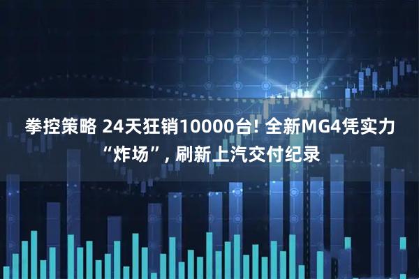 拳控策略 24天狂销10000台! 全新MG4凭实力“炸场”, 刷新上汽交付纪录