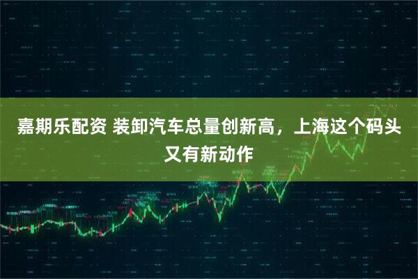 嘉期乐配资 装卸汽车总量创新高，上海这个码头又有新动作