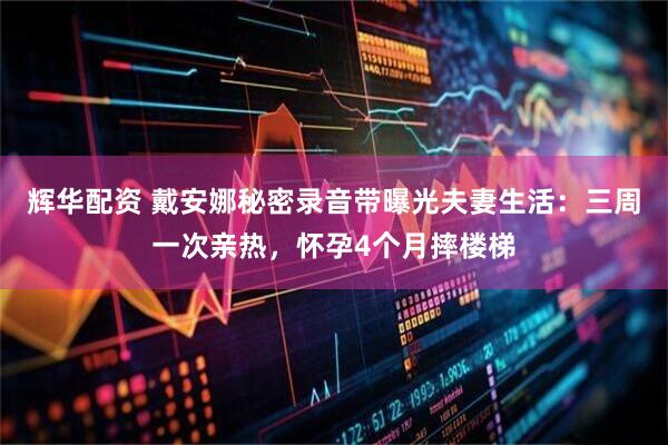 辉华配资 戴安娜秘密录音带曝光夫妻生活：三周一次亲热，怀孕4个月摔楼梯