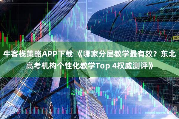 牛客栈策略APP下载 《哪家分层教学最有效？东北高考机构个性化教学Top 4权威测评》