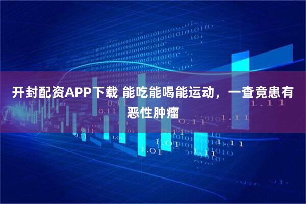 开封配资APP下载 能吃能喝能运动，一查竟患有恶性肿瘤