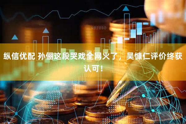 纵信优配 孙俪这段哭戏全网火了，吴慷仁评价终获认可！