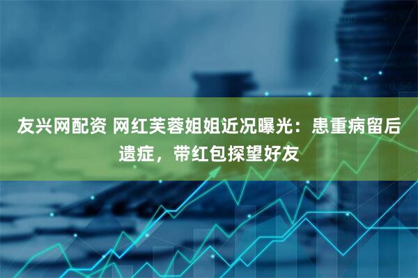 友兴网配资 网红芙蓉姐姐近况曝光：患重病留后遗症，带红包探望好友
